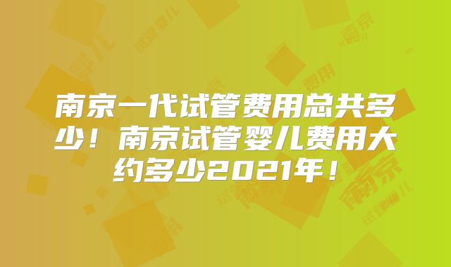 南京一代试管费用总共多少！南京试管婴儿费用大约多少2021年！