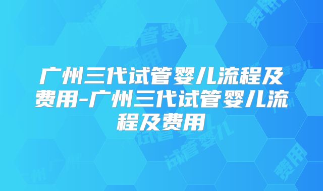 广州三代试管婴儿流程及费用-广州三代试管婴儿流程及费用