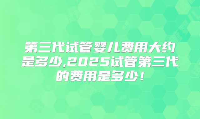 第三代试管婴儿费用大约是多少,2025试管第三代的费用是多少！