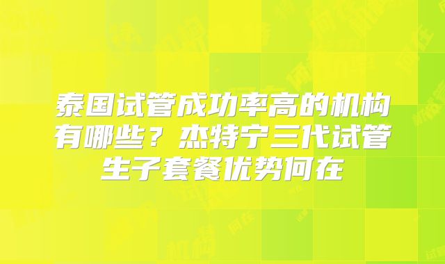 泰国试管成功率高的机构有哪些？杰特宁三代试管生子套餐优势何在