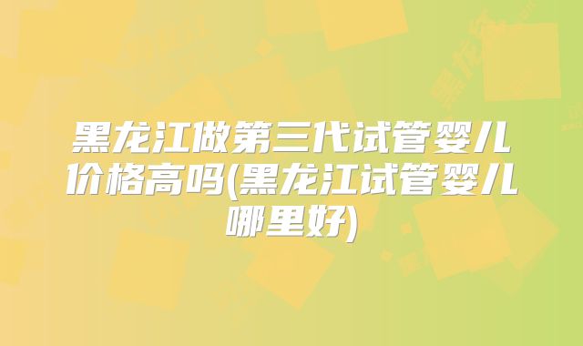 黑龙江做第三代试管婴儿价格高吗(黑龙江试管婴儿哪里好)