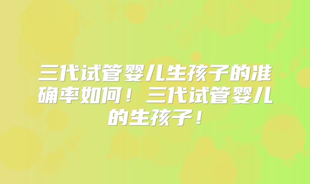 三代试管婴儿生孩子的准确率如何！三代试管婴儿的生孩子！