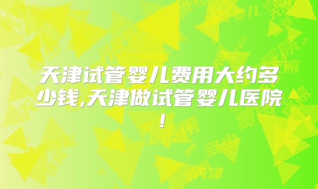 天津试管婴儿费用大约多少钱,天津做试管婴儿医院!