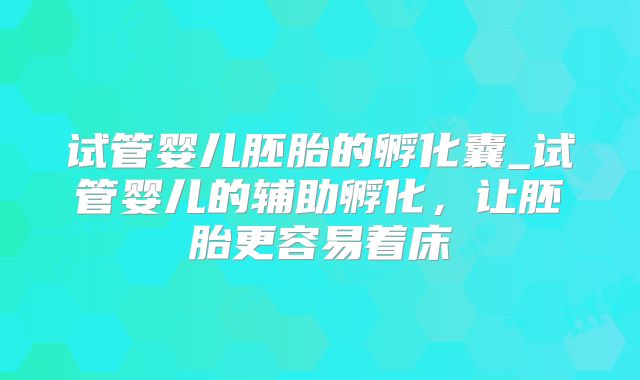 试管婴儿胚胎的孵化囊_试管婴儿的辅助孵化，让胚胎更容易着床