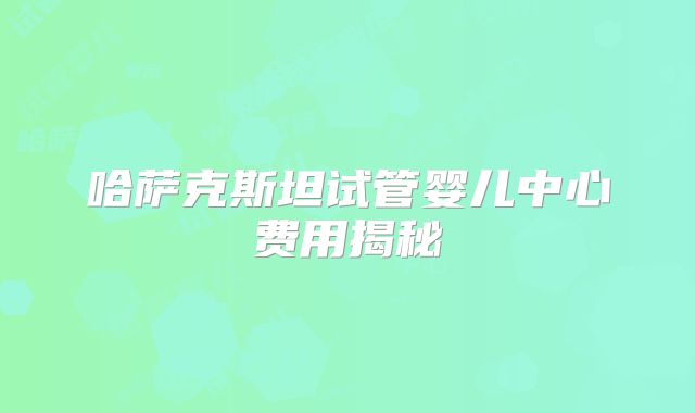 哈萨克斯坦试管婴儿中心费用揭秘