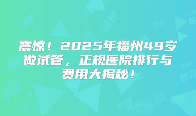 震惊！2025年福州49岁做试管，正规医院排行与费用大揭秘！