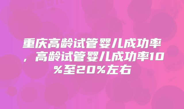重庆高龄试管婴儿成功率，高龄试管婴儿成功率10%至20%左右