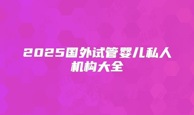 2025国外试管婴儿私人机构大全