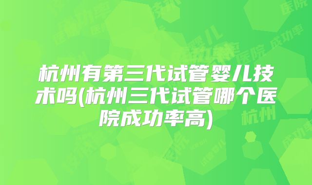 杭州有第三代试管婴儿技术吗(杭州三代试管哪个医院成功率高)