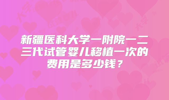 新疆医科大学一附院一二三代试管婴儿移植一次的费用是多少钱？