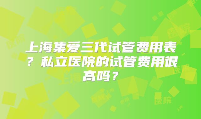 上海集爱三代试管费用表?私立医院的试管费用很高吗?