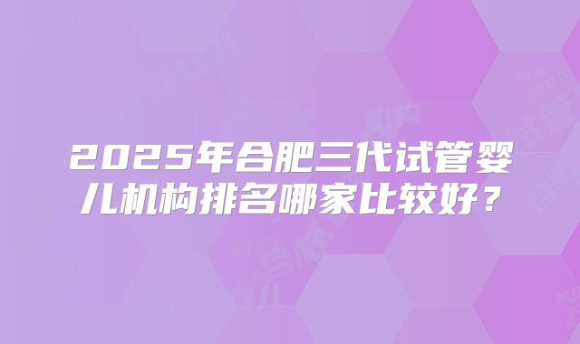 2025年合肥三代试管婴儿机构排名哪家比较好？