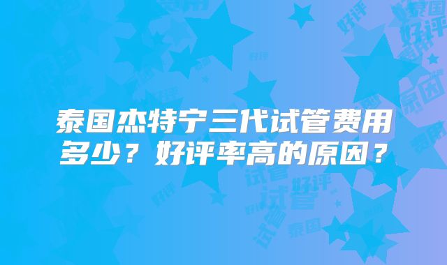 泰国杰特宁三代试管费用多少？好评率高的原因？
