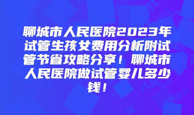 聊城市人民医院2023年试管生孩女费用分析附试管节省攻略分享！聊城市人民医院做试管婴儿多少钱！