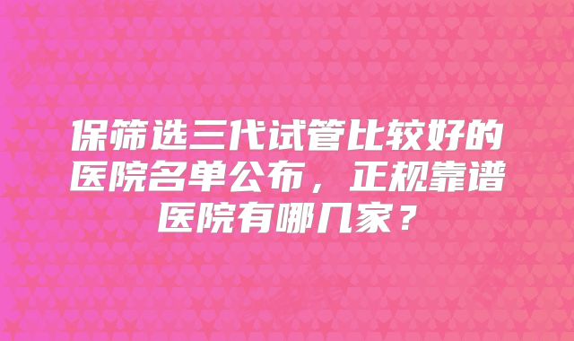 保筛选三代试管比较好的医院名单公布，正规靠谱医院有哪几家？