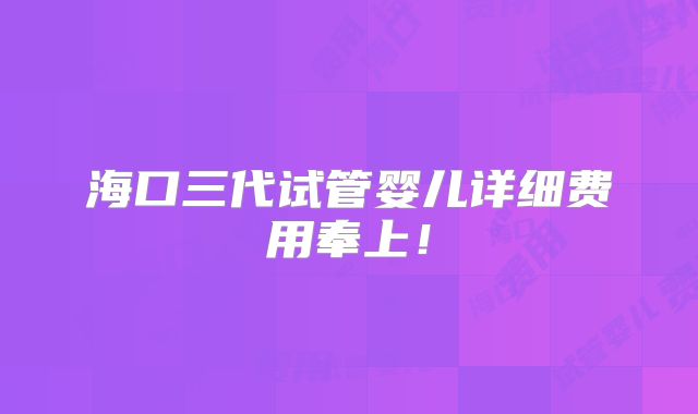 海口三代试管婴儿详细费用奉上!