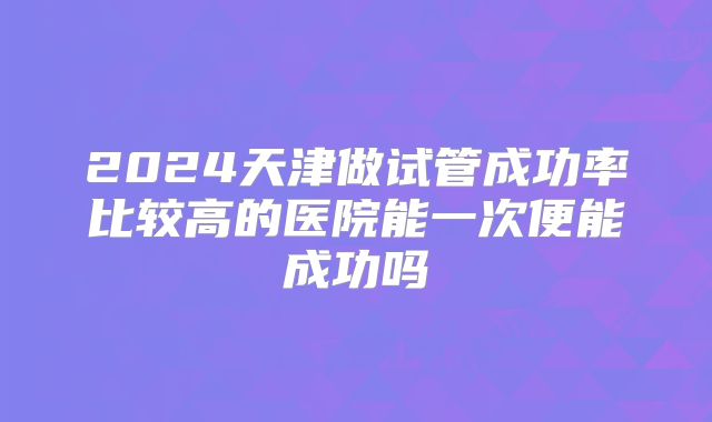 2024天津做试管成功率比较高的医院能一次便能成功吗