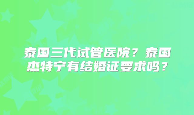 泰国三代试管医院？泰国杰特宁有结婚证要求吗？
