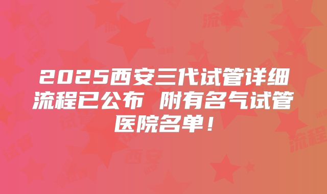 2025西安三代试管详细流程已公布 附有名气试管医院名单！