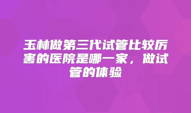 玉林做第三代试管比较厉害的医院是哪一家，做试管的体验