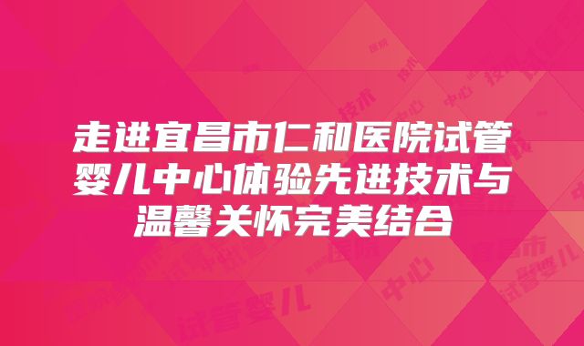 走进宜昌市仁和医院试管婴儿中心体验先进技术与温馨关怀完美结合