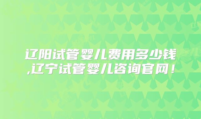 辽阳试管婴儿费用多少钱,辽宁试管婴儿咨询官网！