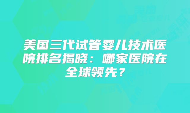 美国三代试管婴儿技术医院排名揭晓：哪家医院在全球领先？