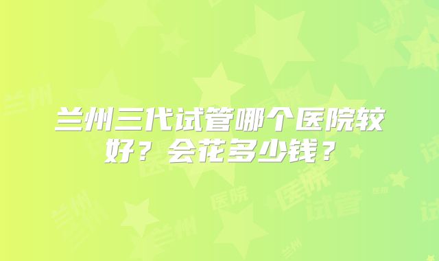 兰州三代试管哪个医院较好？会花多少钱？