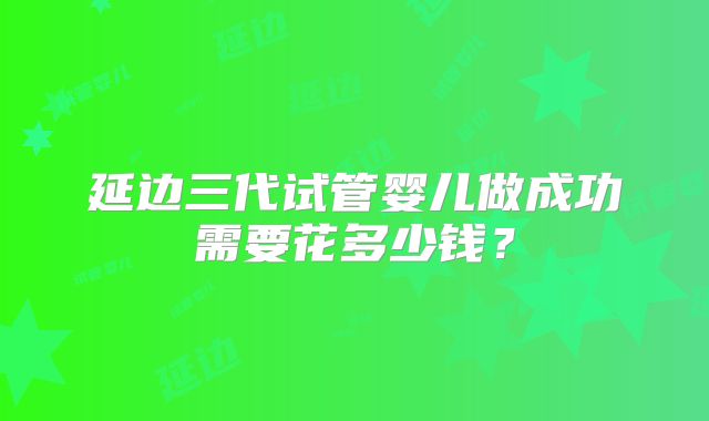 延边三代试管婴儿做成功需要花多少钱？