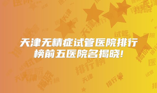 天津无精症试管医院排行榜前五医院名揭晓!