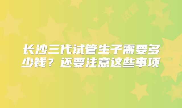 长沙三代试管生子需要多少钱？还要注意这些事项