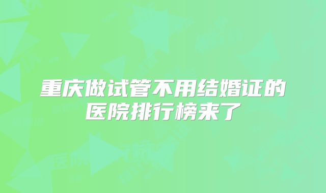 重庆做试管不用结婚证的医院排行榜来了
