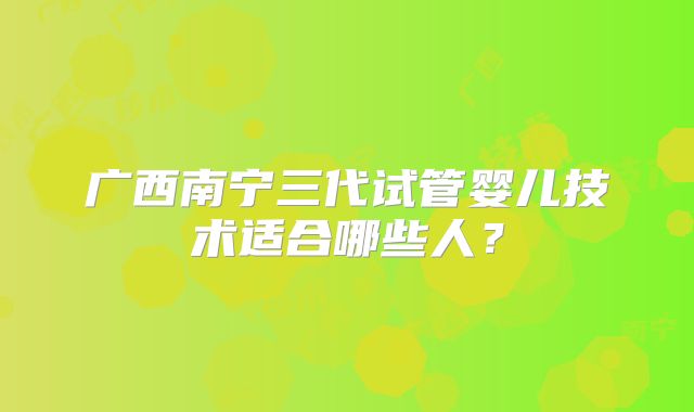 广西南宁三代试管婴儿技术适合哪些人？