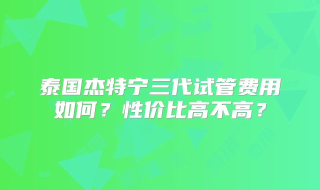 泰国杰特宁三代试管费用如何？性价比高不高？