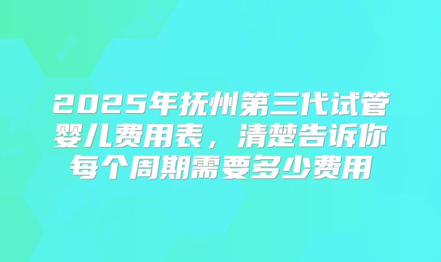 2025年抚州第三代试管婴儿费用表，清楚告诉你每个周期需要多少费用