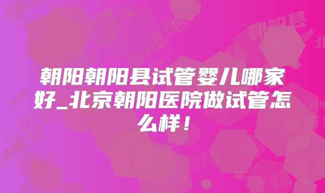 朝阳朝阳县试管婴儿哪家好_北京朝阳医院做试管怎么样！