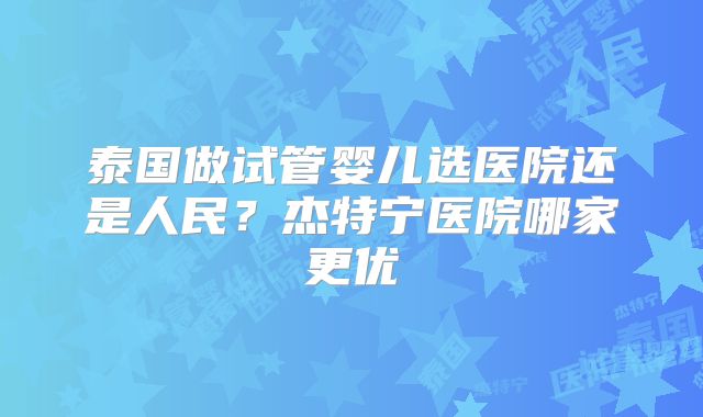 泰国做试管婴儿选医院还是人民？杰特宁医院哪家更优