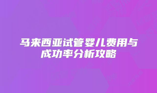马来西亚试管婴儿费用与成功率分析攻略