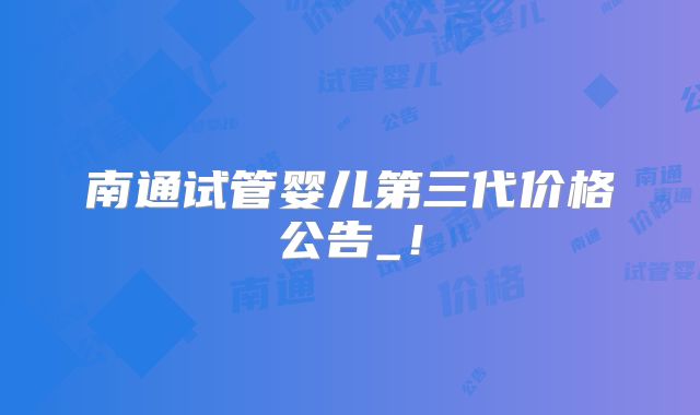 南通试管婴儿第三代价格公告_!