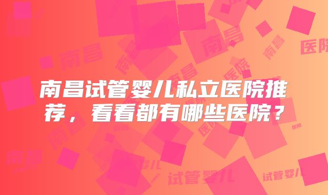 南昌试管婴儿私立医院推荐，看看都有哪些医院？