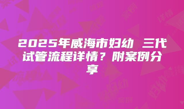 2025年威海市妇幼 三代试管流程详情?附案例分享