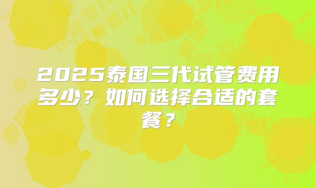 2025泰国三代试管费用多少？如何选择合适的套餐？