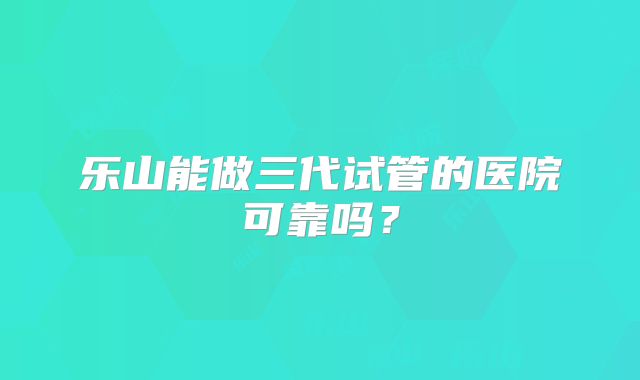 乐山能做三代试管的医院可靠吗？