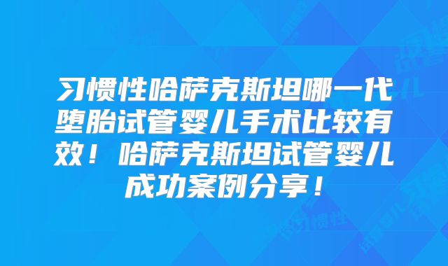 习惯性哈萨克斯坦哪一代堕胎试管婴儿手术比较有效!哈萨克斯坦试管婴儿成功案例分享!