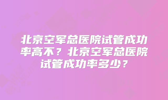 北京空军总医院试管成功率高不?北京空军总医院试管成功率多少?