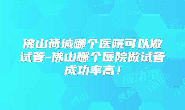 佛山荷城哪个医院可以做试管-佛山哪个医院做试管成功率高！