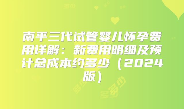 南平三代试管婴儿怀孕费用详解：新费用明细及预计总成本约多少（2024版）