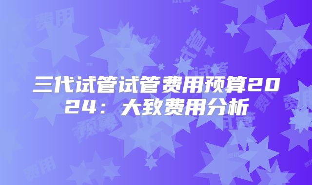 三代试管试管费用预算2024:大致费用分析