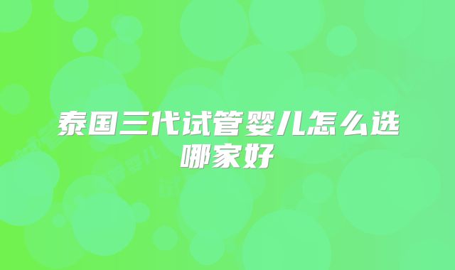 泰国三代试管婴儿怎么选哪家好