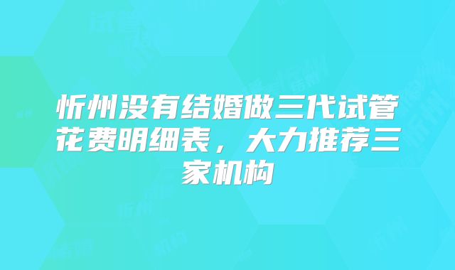 忻州没有结婚做三代试管花费明细表，大力推荐三家机构